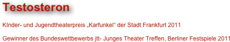 Testosteron

KInder- und Jugendtheaterpreis „Karfunkel“ der Stadt Frankfurt 2011

Gewinner des Bundeswettbewerbs jtt- Junges Theater Treffen, Berliner Festspiele 2011

